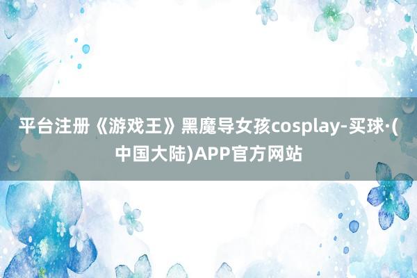 平台注册《游戏王》黑魔导女孩cosplay-买球·(中国大陆)APP官方网站