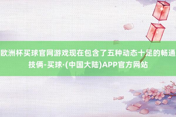 欧洲杯买球官网游戏现在包含了五种动态十足的畅通技俩-买球·(中国大陆)APP官方网站