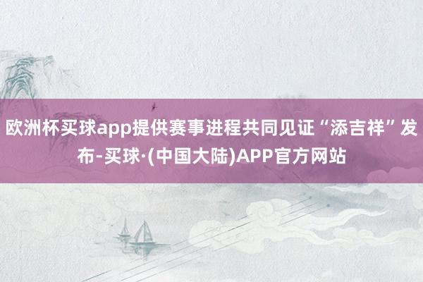 欧洲杯买球app提供赛事进程共同见证“添吉祥”发布-买球·(中国大陆)APP官方网站