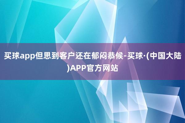 买球app但思到客户还在郁闷恭候-买球·(中国大陆)APP官方网站