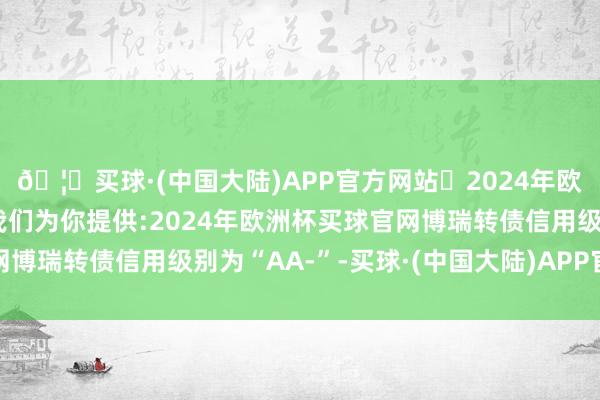 🦄买球·(中国大陆)APP官方网站✅2024年欧洲杯买球推荐⚽️✅我们为你提供:2024年欧洲杯买球官网博瑞转债信用级别为“AA-”-买球·(中国大陆)APP官方网站