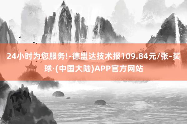 24小时为您服务!-德盟达技术报109.84元/张-买球·(中国大陆)APP官方网站