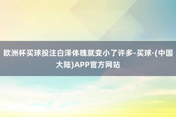 欧洲杯买球投注白泽体魄就变小了许多-买球·(中国大陆)APP官方网站