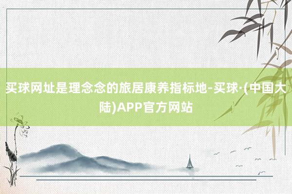 买球网址是理念念的旅居康养指标地-买球·(中国大陆)APP官方网站