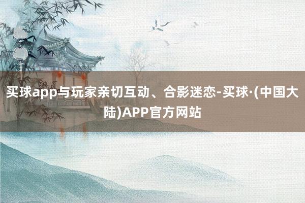 买球app与玩家亲切互动、合影迷恋-买球·(中国大陆)APP官方网站
