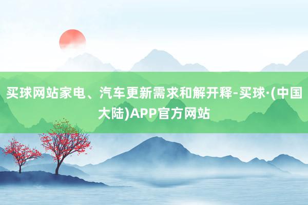买球网站家电、汽车更新需求和解开释-买球·(中国大陆)APP官方网站