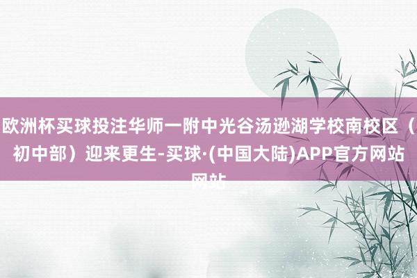 欧洲杯买球投注华师一附中光谷汤逊湖学校南校区（初中部）迎来更生-买球·(中国大陆)APP官方网站