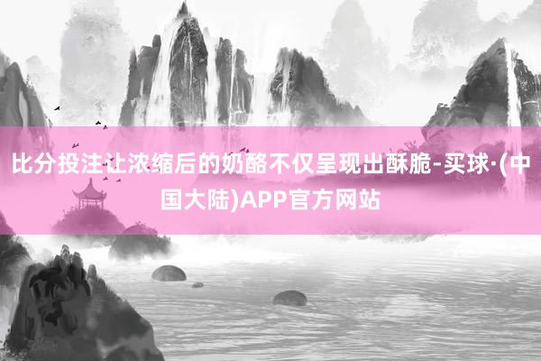 比分投注让浓缩后的奶酪不仅呈现出酥脆-买球·(中国大陆)APP官方网站
