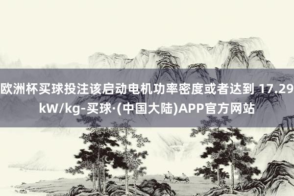 欧洲杯买球投注该启动电机功率密度或者达到 17.29kW/kg-买球·(中国大陆)APP官方网站