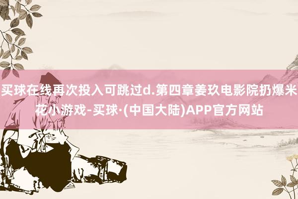 买球在线再次投入可跳过d.第四章姜玖电影院扔爆米花小游戏-买球·(中国大陆)APP官方网站