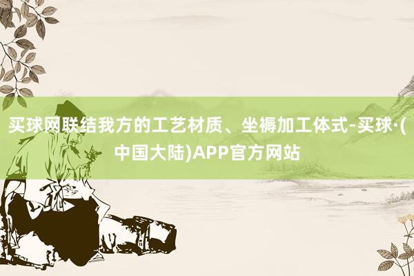 买球网联结我方的工艺材质、坐褥加工体式-买球·(中国大陆)APP官方网站