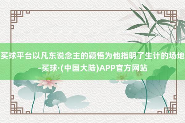 买球平台以凡东说念主的颖悟为他指明了生计的场地-买球·(中国大陆)APP官方网站