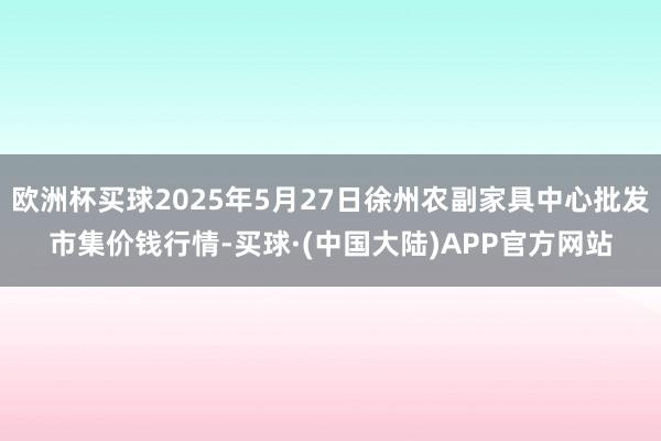 欧洲杯买球2025年5月27日徐州农副家具中心批发市集价钱行情-买球·(中国大陆)APP官方网站