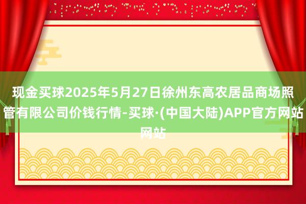 现金买球2025年5月27日徐州东高农居品商场照管有限公司价钱行情-买球·(中国大陆)APP官方网站