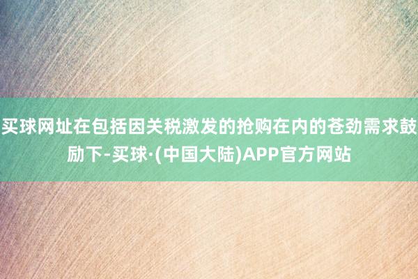 买球网址在包括因关税激发的抢购在内的苍劲需求鼓励下-买球·(中国大陆)APP官方网站
