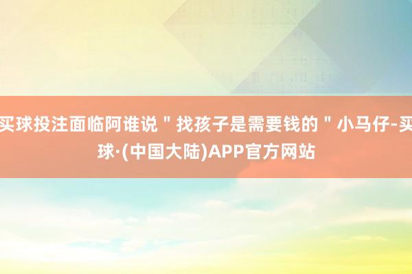 买球投注面临阿谁说＂找孩子是需要钱的＂小马仔-买球·(中国大陆)APP官方网站