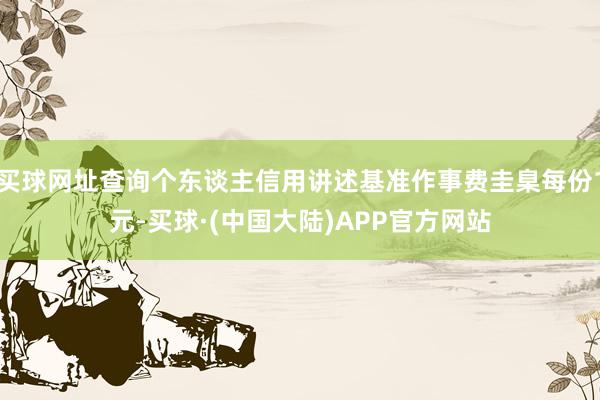 买球网址查询个东谈主信用讲述基准作事费圭臬每份1元-买球·(中国大陆)APP官方网站