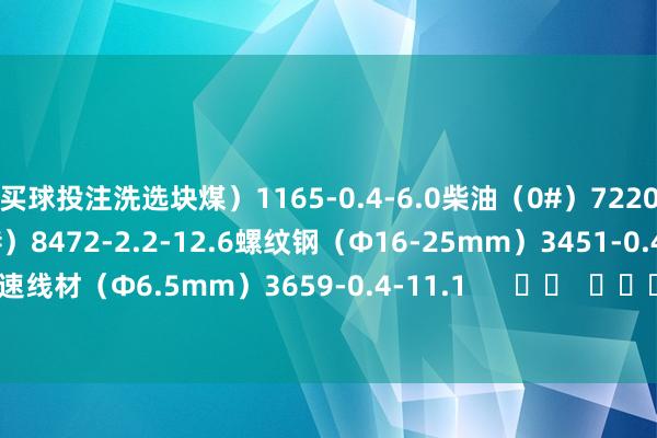 买球投注洗选块煤）1165-0.4-6.0柴油（0#）7220-1.7-12.1汽油（92#）8472-2.2-12.6螺纹钢（Φ16-25mm）3451-0.4-12.0高速线材（Φ6.5mm）3659-0.4-11.1      		  					  -买球·(中国大陆)APP官方网站