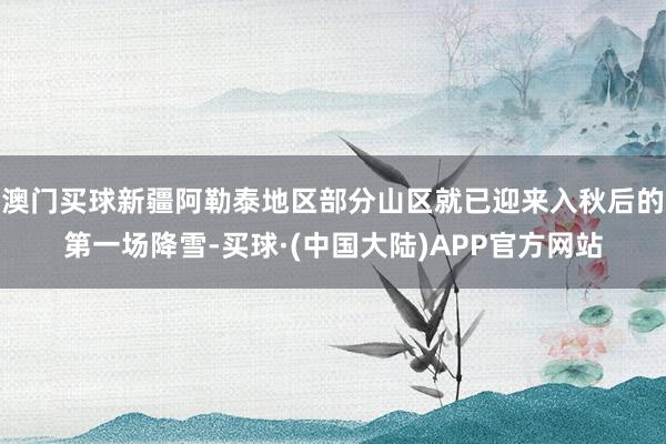 澳门买球新疆阿勒泰地区部分山区就已迎来入秋后的第一场降雪-买球·(中国大陆)APP官方网站