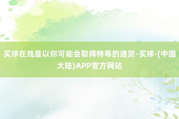 买球在线是以你可能会取得特等的道贺-买球·(中国大陆)APP官方网站