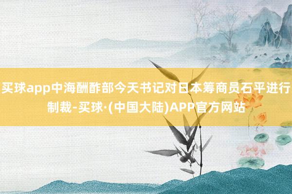 买球app中海酬酢部今天书记对日本筹商员石平进行制裁-买球·(中国大陆)APP官方网站