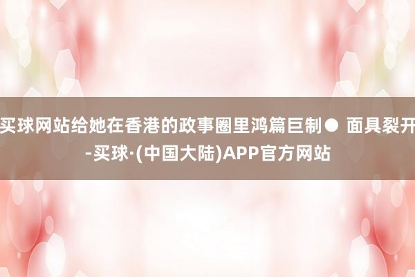 买球网站给她在香港的政事圈里鸿篇巨制● 面具裂开-买球·(中国大陆)APP官方网站