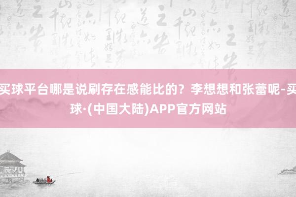 买球平台哪是说刷存在感能比的？李想想和张蕾呢-买球·(中国大陆)APP官方网站