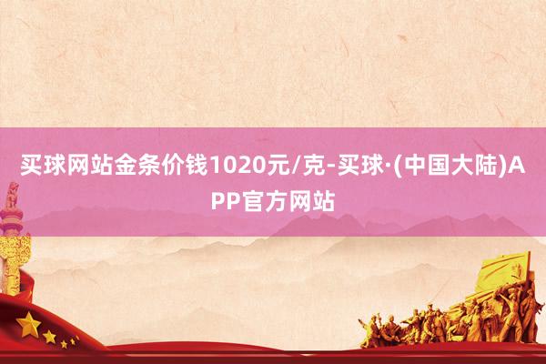 买球网站金条价钱1020元/克-买球·(中国大陆)APP官方网站