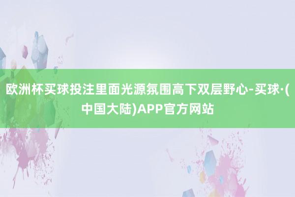 欧洲杯买球投注里面光源氛围高下双层野心-买球·(中国大陆)APP官方网站
