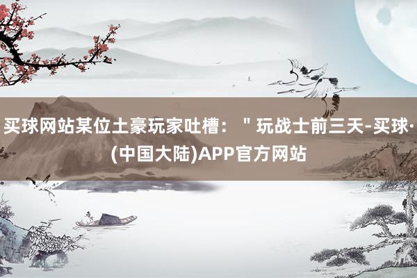 买球网站某位土豪玩家吐槽：＂玩战士前三天-买球·(中国大陆)APP官方网站