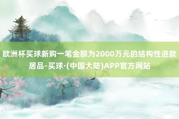 欧洲杯买球新购一笔金额为2000万元的结构性进款居品-买球·(中国大陆)APP官方网站