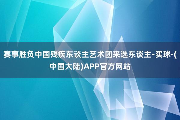 赛事胜负中国残疾东谈主艺术团来选东谈主-买球·(中国大陆)APP官方网站
