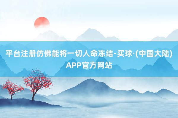 平台注册仿佛能将一切人命冻结-买球·(中国大陆)APP官方网站