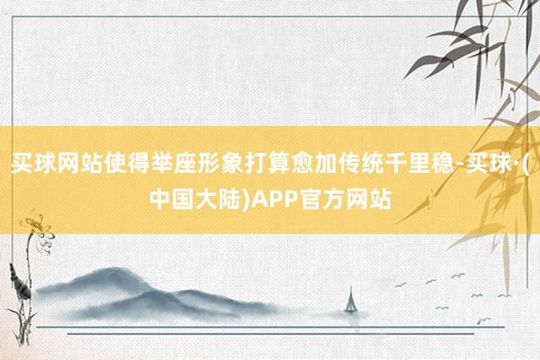 买球网站使得举座形象打算愈加传统千里稳-买球·(中国大陆)APP官方网站