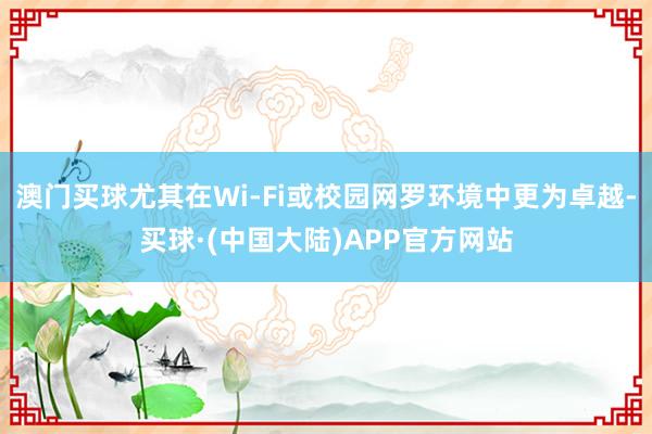 澳门买球尤其在Wi-Fi或校园网罗环境中更为卓越-买球·(中国大陆)APP官方网站