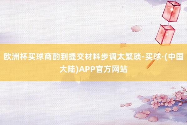 欧洲杯买球商酌到提交材料步调太繁琐-买球·(中国大陆)APP官方网站