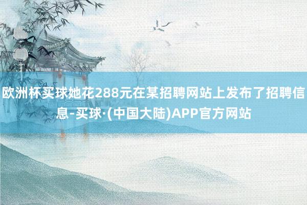 欧洲杯买球她花288元在某招聘网站上发布了招聘信息-买球·(中国大陆)APP官方网站