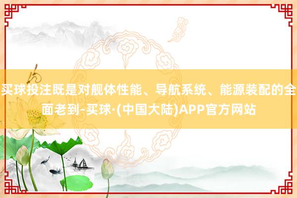 买球投注既是对舰体性能、导航系统、能源装配的全面老到-买球·(中国大陆)APP官方网站