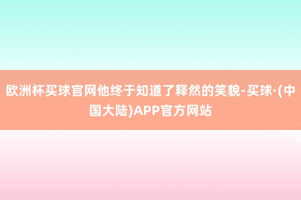 欧洲杯买球官网他终于知道了释然的笑貌-买球·(中国大陆)APP官方网站