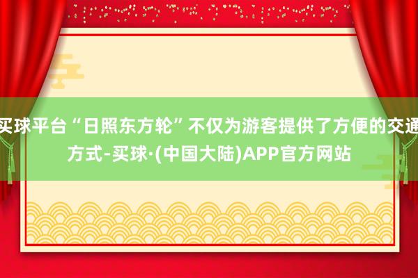 买球平台“日照东方轮”不仅为游客提供了方便的交通方式-买球·(中国大陆)APP官方网站