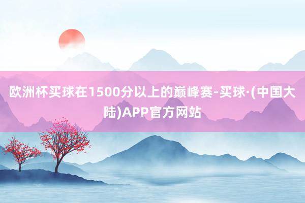 欧洲杯买球在1500分以上的巅峰赛-买球·(中国大陆)APP官方网站