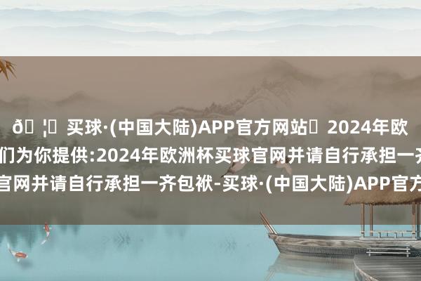 🦄买球·(中国大陆)APP官方网站✅2024年欧洲杯买球推荐⚽️✅我们为你提供:2024年欧洲杯买球官网并请自行承担一齐包袱-买球·(中国大陆)APP官方网站