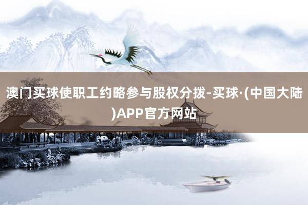 澳门买球使职工约略参与股权分拨-买球·(中国大陆)APP官方网站