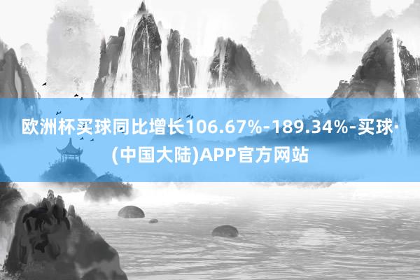 欧洲杯买球同比增长106.67%-189.34%-买球·(中国大陆)APP官方网站