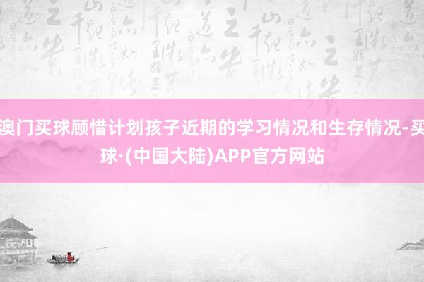 澳门买球顾惜计划孩子近期的学习情况和生存情况-买球·(中国大陆)APP官方网站