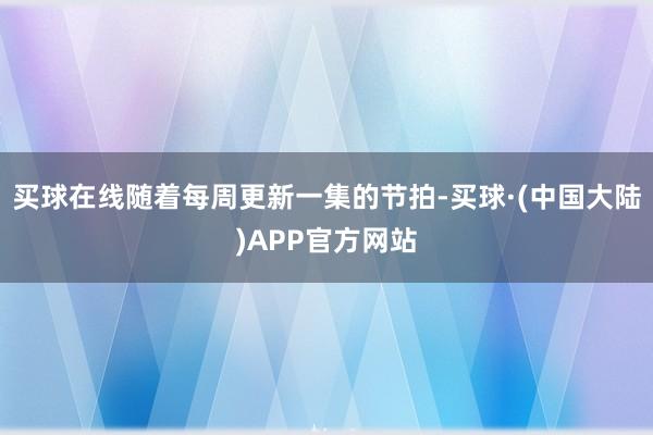 买球在线随着每周更新一集的节拍-买球·(中国大陆)APP官方网站