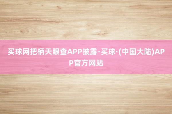 买球网把柄天眼查APP披露-买球·(中国大陆)APP官方网站