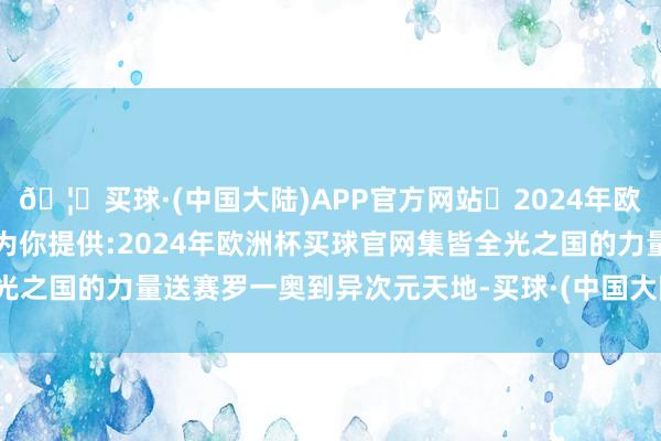 🦄买球·(中国大陆)APP官方网站✅2024年欧洲杯买球推荐⚽️✅我们为你提供:2024年欧洲杯买球官网集皆全光之国的力量送赛罗一奥到异次元天地-买球·(中国大陆)APP官方网站