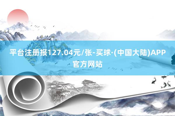 平台注册报127.04元/张-买球·(中国大陆)APP官方网站