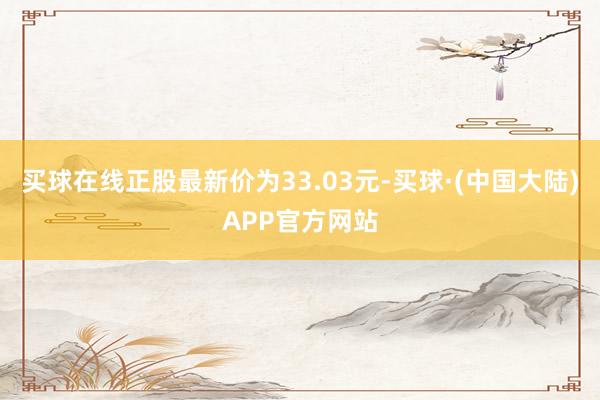 买球在线正股最新价为33.03元-买球·(中国大陆)APP官方网站